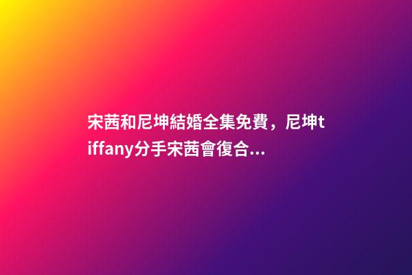 宋茜和尼坤結婚全集免費，尼坤tiffany分手宋茜會復合嗎-第1張-觀點-玄機派