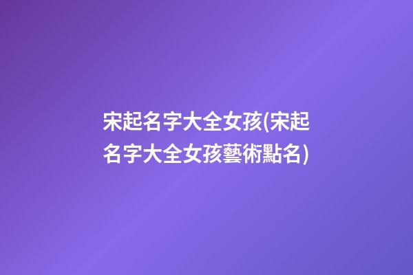 宋起名字大全女孩(宋起名字大全女孩藝術點名)