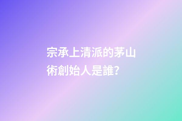 宗承上清派的茅山術創始人是誰？