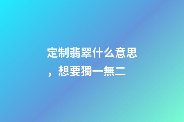 定制翡翠什么意思，想要獨一無二-第1張-觀點-玄機派