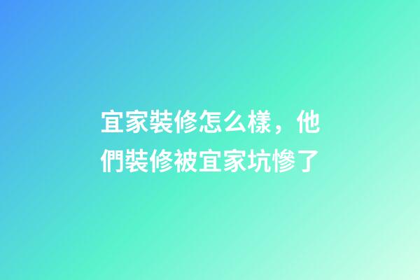 宜家裝修怎么樣，他們裝修被宜家坑慘了-第1張-觀點-玄機派
