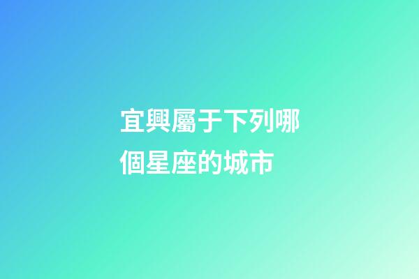 宜興屬于下列哪個星座的城市-第1張-星座運勢-玄機派