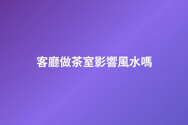 客廳做茶室影響風水嗎
