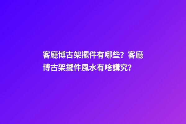 客廳博古架擺件有哪些？客廳博古架擺件風水有啥講究？