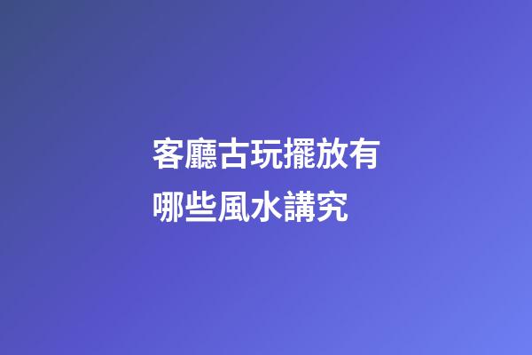 客廳古玩擺放有哪些風水講究