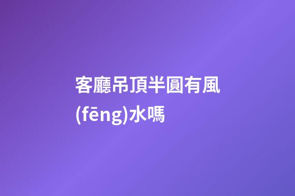 客廳吊頂半圓有風(fēng)水嗎