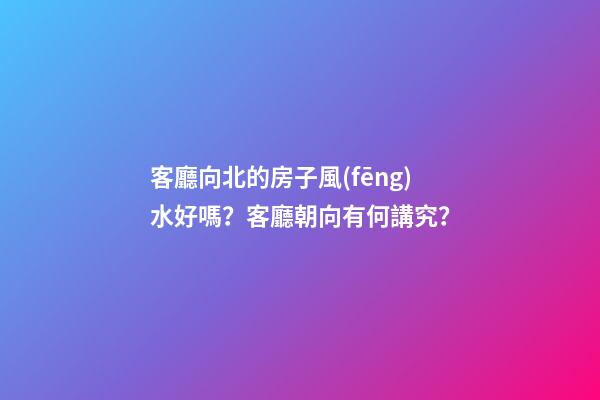 客廳向北的房子風(fēng)水好嗎？客廳朝向有何講究？