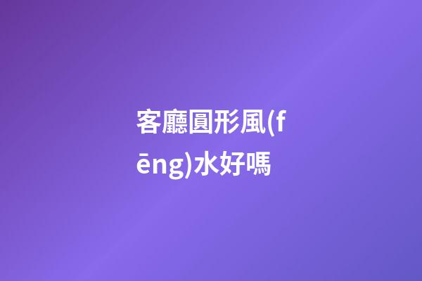 客廳圓形風(fēng)水好嗎