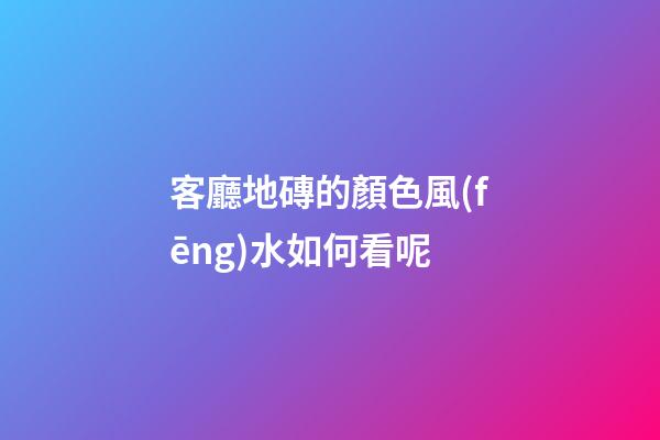 客廳地磚的顏色風(fēng)水如何看呢