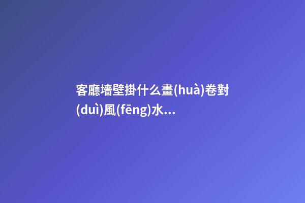 客廳墻壁掛什么畫(huà)卷對(duì)風(fēng)水有利