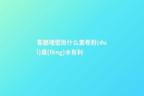 客廳墻壁掛什么畫卷對(duì)風(fēng)水有利