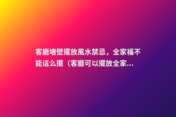 客廳墻壁擺放風水禁忌，全家福不能這么擺（客廳可以擺放全家福嗎）