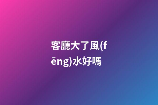 客廳大了風(fēng)水好嗎