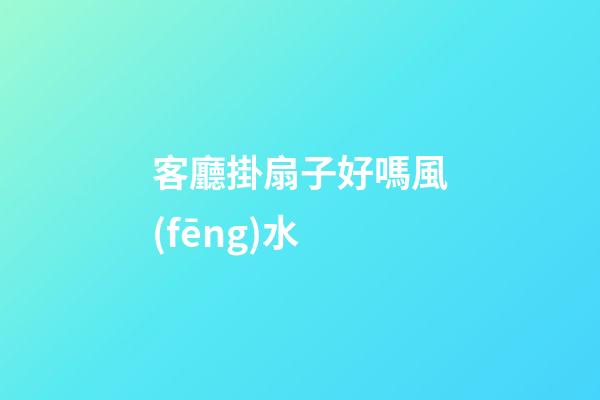 客廳掛扇子好嗎風(fēng)水