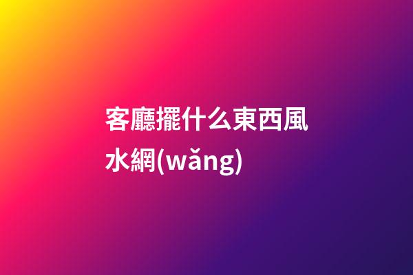客廳擺什么東西風水網(wǎng)