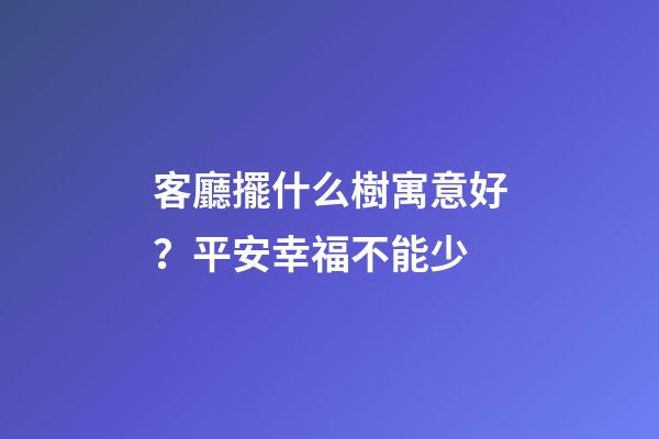 客廳擺什么樹寓意好？平安幸福不能少