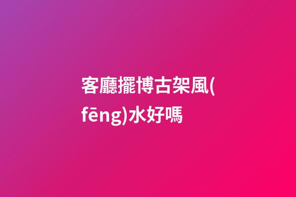 客廳擺博古架風(fēng)水好嗎