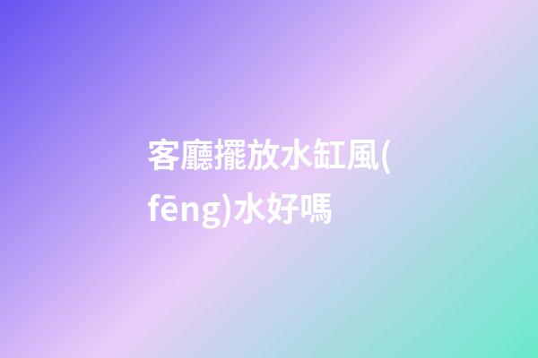 客廳擺放水缸風(fēng)水好嗎