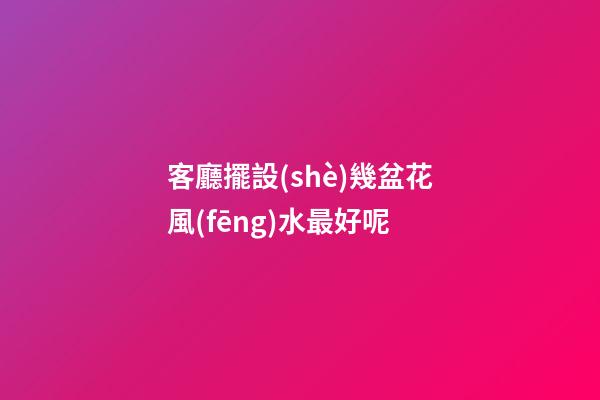 客廳擺設(shè)幾盆花風(fēng)水最好呢
