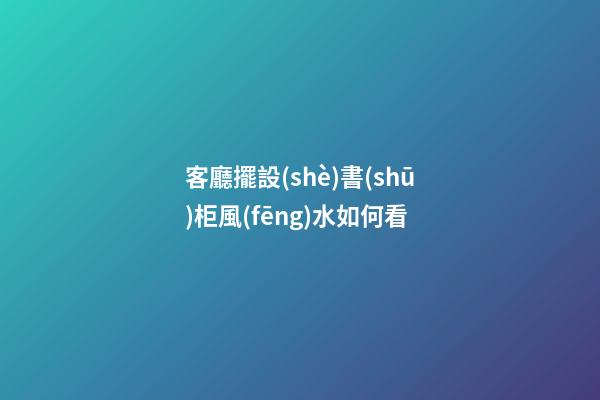客廳擺設(shè)書(shū)柜風(fēng)水如何看