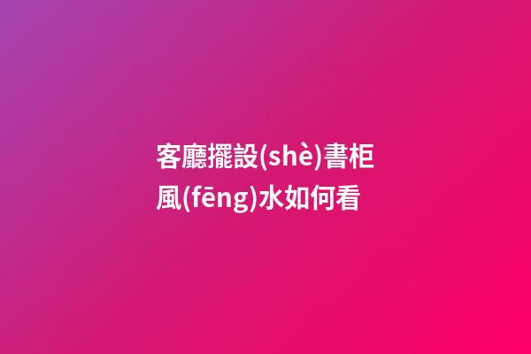 客廳擺設(shè)書柜風(fēng)水如何看