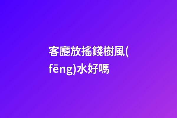 客廳放搖錢樹風(fēng)水好嗎