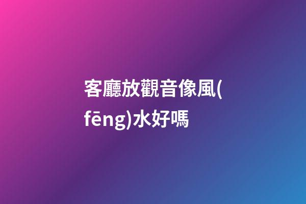客廳放觀音像風(fēng)水好嗎