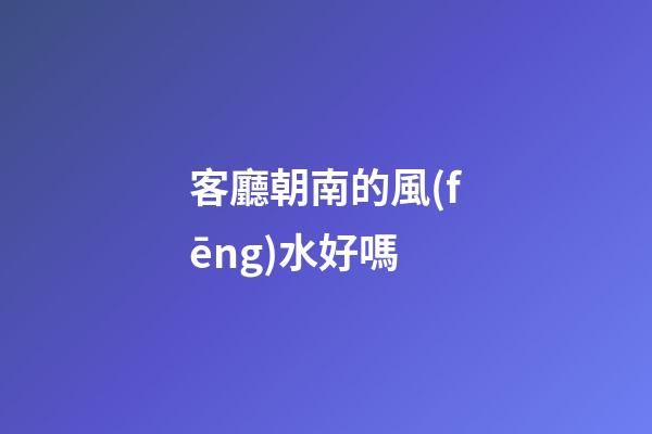 客廳朝南的風(fēng)水好嗎
