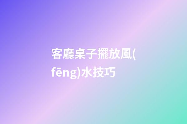 客廳桌子擺放風(fēng)水技巧