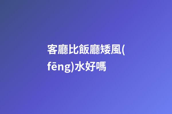 客廳比飯廳矮風(fēng)水好嗎