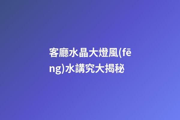 客廳水晶大燈風(fēng)水講究大揭秘