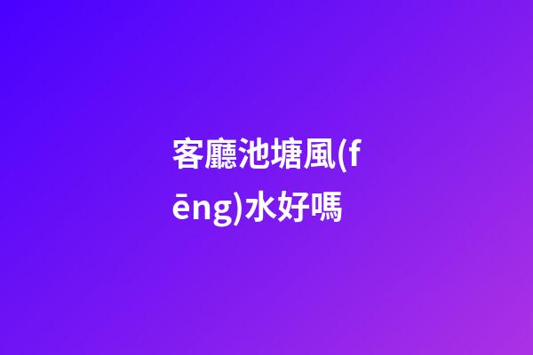 客廳池塘風(fēng)水好嗎