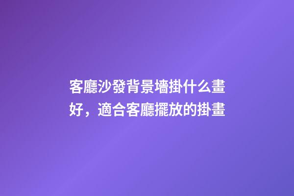 客廳沙發背景墻掛什么畫好，適合客廳擺放的掛畫