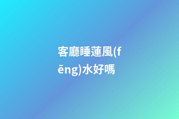 客廳睡蓮風(fēng)水好嗎