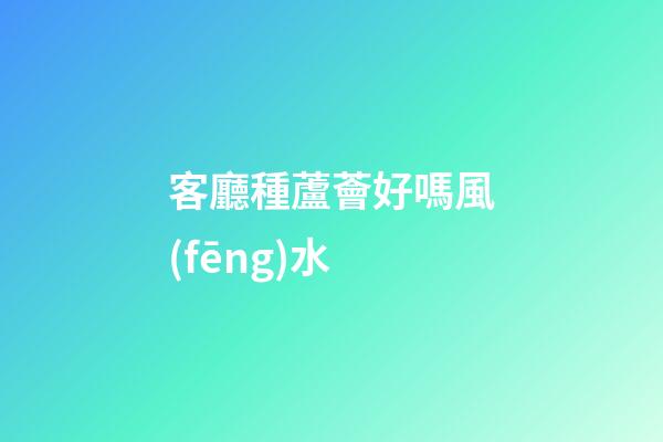 客廳種蘆薈好嗎風(fēng)水