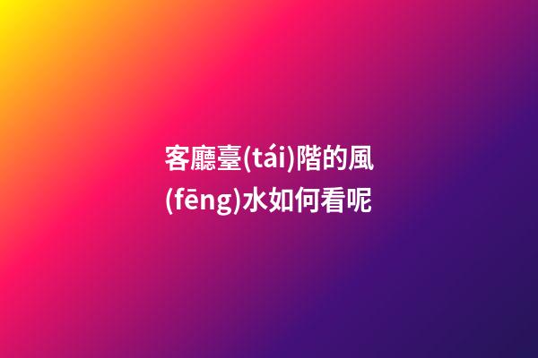 客廳臺(tái)階的風(fēng)水如何看呢