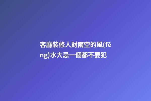 客廳裝修人財兩空的風(fēng)水大忌一個都不要犯