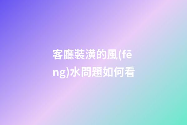 客廳裝潢的風(fēng)水問題如何看