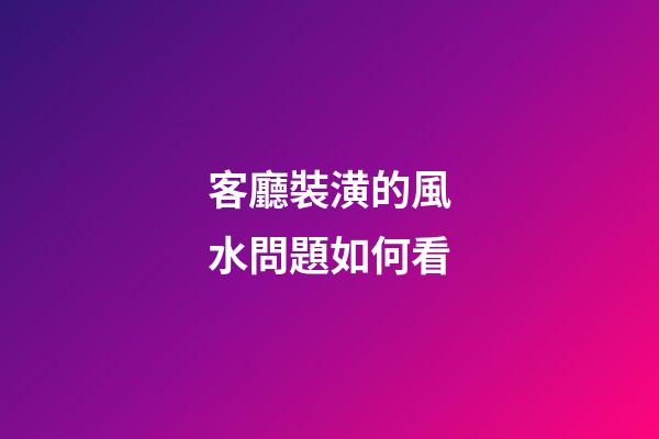 客廳裝潢的風水問題如何看