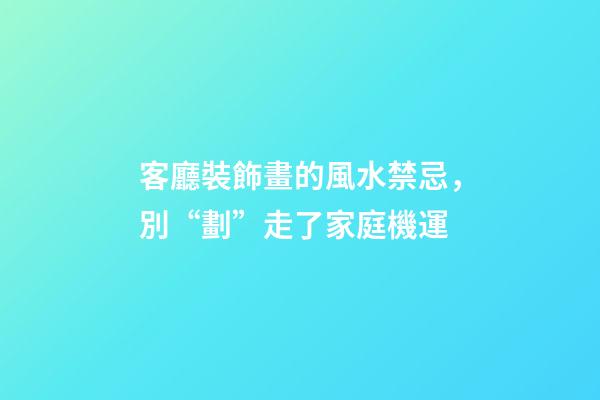 客廳裝飾畫的風水禁忌，別“劃”走了家庭機運