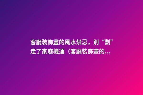 客廳裝飾畫的風水禁忌，別“劃”走了家庭機運（客廳裝飾畫的風水講究）