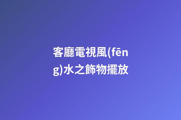 客廳電視風(fēng)水之飾物擺放