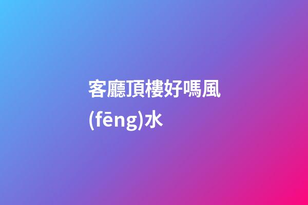 客廳頂樓好嗎風(fēng)水
