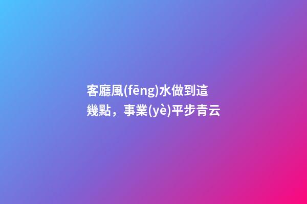 客廳風(fēng)水做到這幾點，事業(yè)平步青云