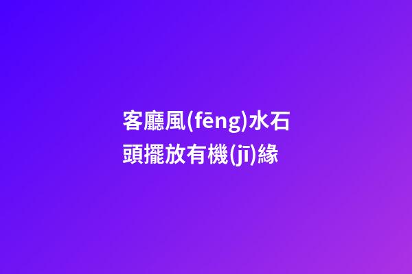 客廳風(fēng)水石頭擺放有機(jī)緣