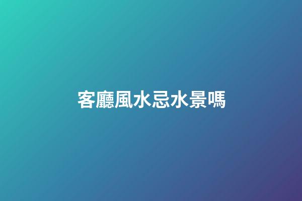 客廳風水忌水景嗎