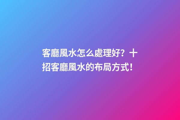 客廳風水怎么處理好？十招客廳風水的布局方式！