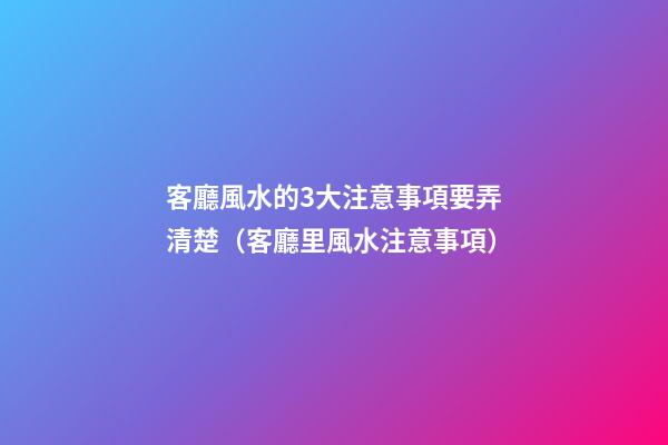 客廳風水的3大注意事項要弄清楚（客廳里風水注意事項）