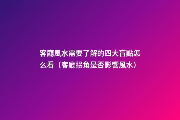 客廳風水需要了解的四大盲點怎么看（客廳拐角是否影響風水）