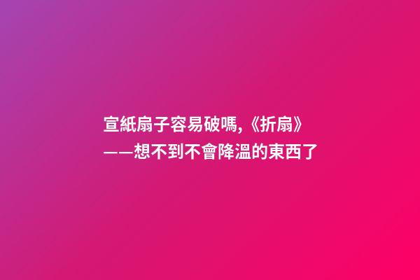 宣紙扇子容易破嗎,《折扇》——想不到不會降溫的東西了-第1張-觀點-玄機(jī)派